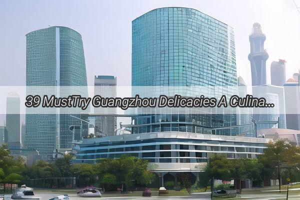 39 MustTry Guangzhou Delicacies A Culinary Journey Through the Heart of Chinese Gastronomy